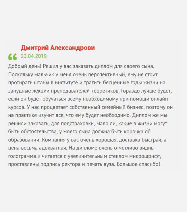 Решил заказать у вас диплом магистра для своего сына. Дело в том, что у нас процветает собственный семейный бизнес, поэтому практические навыки у мальчика имеются. Он работает, и тратить время на студенческую скамью не очень хочется. На семейном совете решили заказать диплом, авось понадобится. Компания у вас очень порядочная, а цены адекватные. Когда пришел диплом, нисколько не пожалели. Большое спасибо!