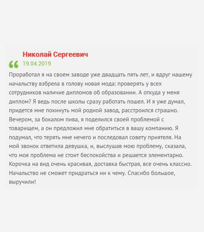 Несколько лет я посвятил заводу. Что уж говорить, работал на нем еще со времен Советского Союза. И тут заявили, что будет проверка – работа сотрудника должна соответствовать специальности диплома. А откуда он у меня, ведь я пошел работать сразу после школы? В расстроенных чувствах отправился в бар, чтобы выпить бокал пива. Там встретил товарища, а он посоветовал вашу компанию. На мой звонок ответила менеджер Татьяна, и, выслушав мою проблему, сказала, что моя проблема легко решается. Она помогла мне сформировать заказ, а через несколько дней новенький диплом был у меня дома. 