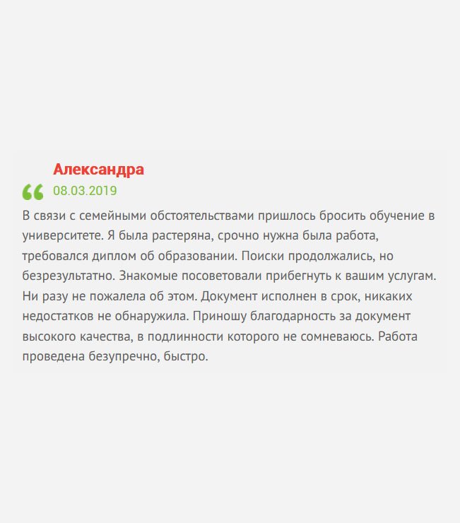 Из-за финансовых трудностей пришлось бросить учебу в вузе. Мне очень хотелось получить профессию, но, увы. Пошла работать. Когда финансовая сторона стабилизировалась, продолжить обучение отказалась – не хотела тратить время. Знакомые посоветовали просто купить диплом в вашей компании, что я и сделала. Документ исполнен в срок, никаких недостатков не обнаружила.